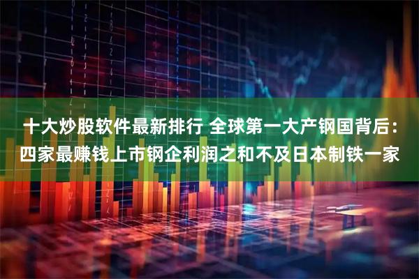 十大炒股软件最新排行 全球第一大产钢国背后：四家最赚钱上市钢企利润之和不及日本制铁一家
