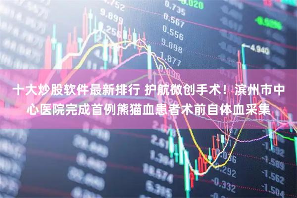 十大炒股软件最新排行 护航微创手术！滨州市中心医院完成首例熊猫血患者术前自体血采集