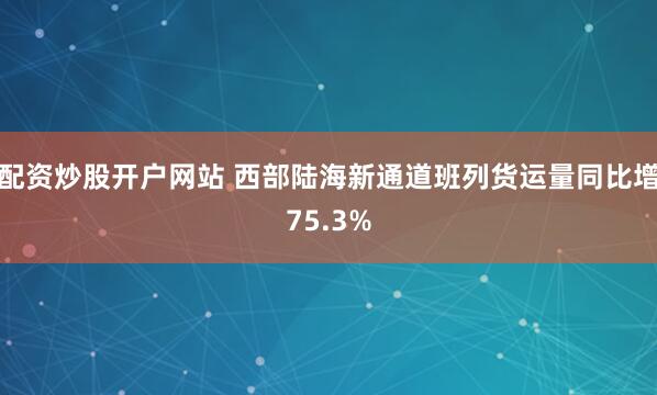 配资炒股开户网站 西部陆海新通道班列货运量同比增75.3%