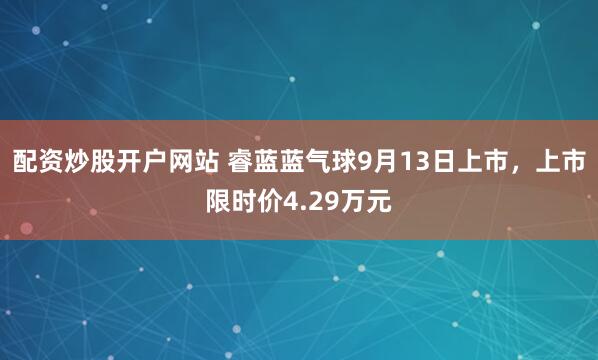 配资炒股开户网站 睿蓝蓝气球9月13日上市，上市限时价4.29万元
