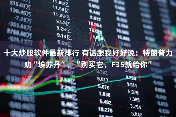十大炒股软件最新排行 有话跟我好好说：特朗普力劝“埃苏丹”，“别买它，F35就给你”