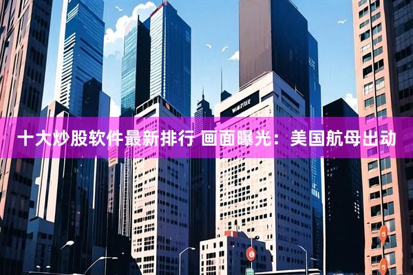 十大炒股软件最新排行 画面曝光：美国航母出动