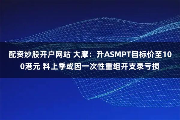 配资炒股开户网站 大摩：升ASMPT目标价至100港元 料上季或因一次性重组开支录亏损