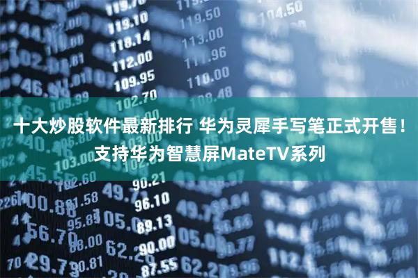 十大炒股软件最新排行 华为灵犀手写笔正式开售！支持华为智慧屏MateTV系列