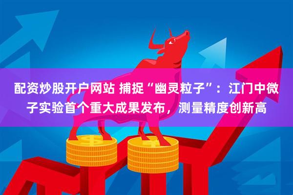 配资炒股开户网站 捕捉“幽灵粒子”：江门中微子实验首个重大成果发布，测量精度创新高