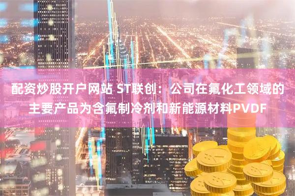 配资炒股开户网站 ST联创：公司在氟化工领域的主要产品为含氟制冷剂和新能源材料PVDF