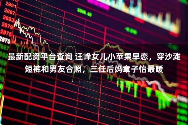 最新配资平台查询 汪峰女儿小苹果早恋，穿沙滩短裤和男友合照，三任后妈章子怡最暖