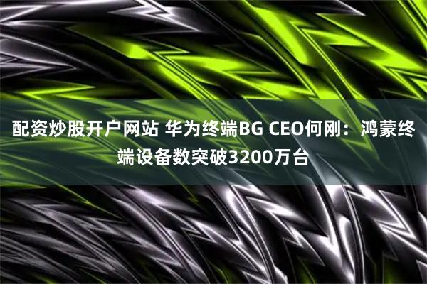 配资炒股开户网站 华为终端BG CEO何刚：鸿蒙终端设备数突破3200万台