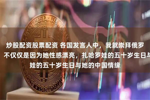 炒股配资股票配资 各国发言人中，我就崇拜俄罗斯的扎哈罗娃，不仅仅是因为她性感漂亮，扎哈罗娃的五十岁生日与她的中国情缘