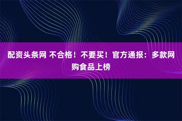 配资头条网 不合格！不要买！官方通报：多款网购食品上榜