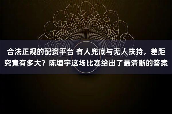 合法正规的配资平台 有人兜底与无人扶持，差距究竟有多大？陈垣宇这场比赛给出了最清晰的答案